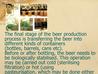 Bottling

The final stage of the beer production
process is transferring the beer into
different kinds of containers
(bottles, barrels, cans etc).
Before or after bottling, the beer needs to
be biologically stabilised. This operation
may be carried out cold (sterilising
filtration) or hot (using
pasteurisation, which may be done either
 