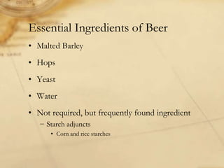Essential Ingredients of Beer
• Malted Barley
• Hops
• Yeast
• Water
• Not required, but frequently found ingredient
   − Starch adjuncts
      • Corn and rice starches
 