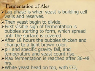 Fermentation of Ales
Lag phase is when yeast is building cell
 walls and reserves.
Then yeast begin to divide.
First visible sign of fermentation is
 bubbles starting to form, which spread
 until the surface is covered.
After 18 hours the bubbles thicken and
 change to a light brown color.
pH and specific gravity fall, and
 temperature and yeast count rise.
Max fermentation is reached after 36-48
 hrs.
White yeast head on top, with CO2
 