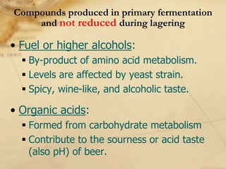 Compounds produced in primary fermentation
    and not reduced during lagering

• Fuel or higher alcohols:
   By-product of amino acid metabolism.
   Levels are affected by yeast strain.
   Spicy, wine-like, and alcoholic taste.

• Organic acids:
   Formed from carbohydrate metabolism
   Contribute to the sourness or acid taste
    (also pH) of beer.
 