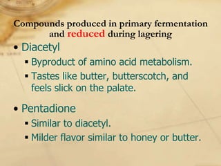 Compounds produced in primary fermentation
      and reduced during lagering
• Diacetyl
   Byproduct of amino acid metabolism.
   Tastes like butter, butterscotch, and
    feels slick on the palate.

• Pentadione
   Similar to diacetyl.
   Milder flavor similar to honey or butter.
 