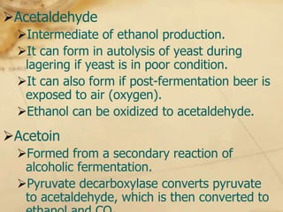 Acetaldehyde
 Intermediate of ethanol production.
 It can form in autolysis of yeast during
  lagering if yeast is in poor condition.
 It can also form if post-fermentation beer is
  exposed to air (oxygen).
 Ethanol can be oxidized to acetaldehyde.
Acetoin
 Formed from a secondary reaction of
  alcoholic fermentation.
 Pyruvate decarboxylase converts pyruvate
  to acetaldehyde, which is then converted to
 