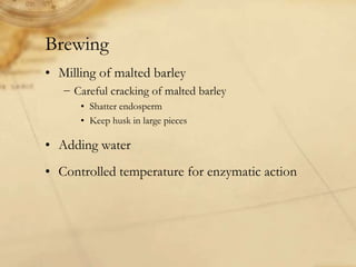 Brewing
• Milling of malted barley
   − Careful cracking of malted barley
      • Shatter endosperm
      • Keep husk in large pieces

• Adding water
• Controlled temperature for enzymatic action
 