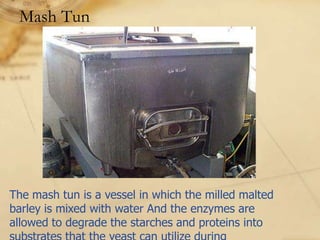 Mash Tun




The mash tun is a vessel in which the milled malted
barley is mixed with water And the enzymes are
allowed to degrade the starches and proteins into
 