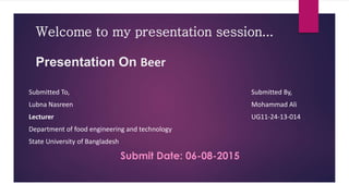 Welcome to my presentation session...
Presentation On Beer
Submitted To, Submitted By,
Lubna Nasreen Mohammad Ali
Lecturer UG11-24-13-014
Department of food engineering and technology
State University of Bangladesh
Submit Date: 06-08-2015
 