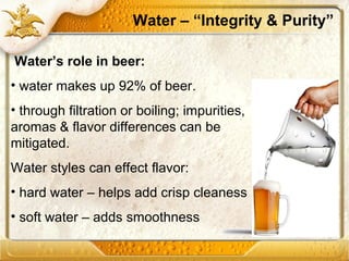 Water – “Integrity & Purity”
Water’s role in beer:
• water makes up 92% of beer.
• through filtration or boiling; impurities,
aromas & flavor differences can be
mitigated.
Water styles can effect flavor:
• hard water – helps add crisp cleaness
• soft water – adds smoothness
 