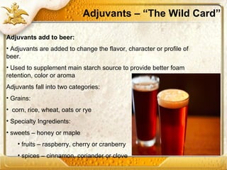 Adjuvants – “The Wild Card”
Adjuvants add to beer:
• Adjuvants are added to change the flavor, character or profile of
beer.
• Used to supplement main starch source to provide better foam
retention, color or aroma
Adjuvants fall into two categories:
• Grains:
• corn, rice, wheat, oats or rye
• Specialty Ingredients:
• sweets – honey or maple
• fruits – raspberry, cherry or cranberry
• spices – cinnamon, coriander or clove
 