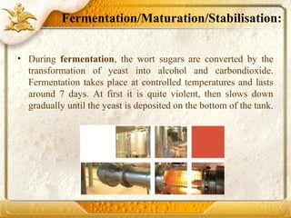 Fermentation/Maturation/Stabilisation:
• During fermentation, the wort sugars are converted by the
transformation of yeast into alcohol and carbondioxide.
Fermentation takes place at controlled temperatures and lasts
around 7 days. At first it is quite violent, then slows down
gradually until the yeast is deposited on the bottom of the tank.
 