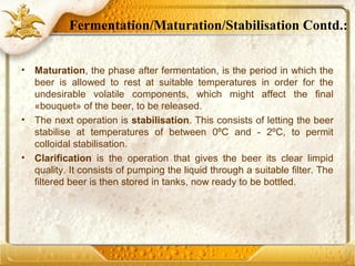 • Maturation, the phase after fermentation, is the period in which the
beer is allowed to rest at suitable temperatures in order for the
undesirable volatile components, which might affect the final
«bouquet» of the beer, to be released.
• The next operation is stabilisation. This consists of letting the beer
stabilise at temperatures of between 0ºC and - 2ºC, to permit
colloidal stabilisation.
• Clarification is the operation that gives the beer its clear limpid
quality. It consists of pumping the liquid through a suitable filter. The
filtered beer is then stored in tanks, now ready to be bottled.
Fermentation/Maturation/Stabilisation Contd.:
 