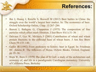 References:
• Bai J, Huang J, Rozelle S, Boswell M (2012) Beer battles in China: the
struggle over the world’s largest beer market. In: The economics of beer.
Oxford Scholarship Online, Chap. 15:267–286.
• Barrett J, Bathgate G, Clapperton J (1975) The composition of fine
particles which affect mash filtration. J Inst Brew 81(1):31–36
• Delvaux F, Gys W, Michiels J (2001) Contribution of wheat and wheat
protein fractions to the colloidal haze of wheat beers. J Am Soc Brew
Chem 59:135–140.
• Geller JR (1992) From prehistory to history: beer in Egypt. In: Friedman
RF, Adams B The followers of Horus. Oxbow Books, Oxford, England,
pp 19–26.
• Horn W, Born E (1979) The plan of St Gall: a study of the architecture and
economy of, and life in a paradigmatic Carolingian monastery. University
of California Press, Berkeley
 