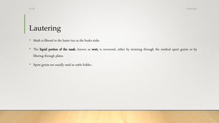 Lautering
• Mash is filtered in the lauter tun as the husks sinks
• The liquid portion of the mash, known as wort, is recovered, either by straining through the residual spent grains or by
filtering through plates.
• Spent grains are usually used as cattle fodder..
13-08-2020Dr.SS
 