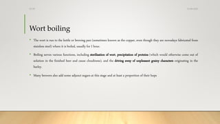 Wort boiling
• The wort is run to the kettle or brewing pan (sometimes known as the copper, even though they are nowadays fabricated from
stainless steel) where it is boiled, usually for I hour.
• Boiling serves various functions, including sterilisation of wort, precipitation of proteins (which would otherwise come out of
solution in the finished beer and cause cloudiness), and the driving away of unpleasant grainy characters originating in the
barley.
• Many brewers also add some adjunct sugars at this stage and at least a proportion of their hops
13-08-2020Dr.SS
 