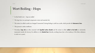 Wort Boiling - Hops
• In that boiled wort – hops are added
• The hops have two principal components: resins and essential oils.
• The resins (so-called a-acids) are changed (‘isomerised’) during boiling to yield iso-a-acids, which provide the bitterness to beer.
• This process is rather inefficient.
• Nowadays, hops oils are often extracted with liquefied carbon dioxide and the extract is either added to the kettle or extensively
isomerised outside the brewery for addition to the finished beer (thereby avoiding losses due to the tendency of the bitter substance
to stick on to yeast).
13-08-2020Dr.SS
 