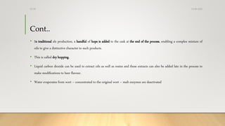 Cont..
• In traditional ale production, a handful of hops is added to the cask at the end of the process, enabling a complex mixture of
oils to give a distinctive character to such products.
• This is called dry hopping.
• Liquid carbon dioxide can be used to extract oils as well as resins and these extracts can also be added late in the process to
make modifications to beer flavour.
• Water evaporates from wort – concentrated to the original wort – malt enzymes are deactivated
13-08-2020Dr.SS
 