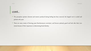 cont..
• The precipitate (protein elements and tannin) produced during boiling has been removed, the hopped wort is cooled and
pitched with yeast.
• There are many strains of brewing yeast (Saccharomyces cerevisiae), and brewers jealously guard and look after their own
strains because of their importance in determining brand identity.
13-08-2020Dr.SS
 
