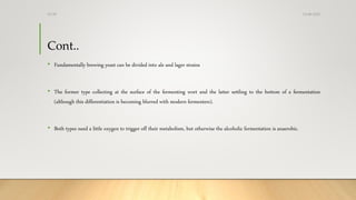 Cont..
• Fundamentally brewing yeast can be divided into ale and lager strains
• The former type collecting at the surface of the fermenting wort and the latter settling to the bottom of a fermentation
(although this differentiation is becoming blurred with modern fermenters).
• Both types need a little oxygen to trigger off their metabolism, but otherwise the alcoholic fermentation is anaerobic.
13-08-2020Dr.SS
 