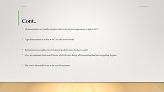 Cont..
• Ale fermentations are usually complete within a few days at temperatures as high as 20°C.
• lager fermentations at as low as 6°C can take several weeks.
• Fermentation is complete when the desired alcohol content has been reached
• when an unpleasant butterscotch flavour which develops during all fermentations has been mopped up by yeast.
• The yeast is harvested for use in the next fermentation.
13-08-2020Dr.SS
 