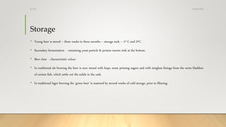 Storage
• Young beer is stored – three weeks to three months – storage tank – 1º C and 2ºC.
• Secondary fermentation - remaining yeast particle & protein tannin sink at the bottom.
• Beer clear - characteristic colour
• In traditional ale brewing the beer is now mixed with hops, some priming sugars and with isinglass finings from the swim bladders
of certain fish, which settle out the solids in the cask.
• In traditional lager brewing the ‘green beer’ is matured by several weeks of cold storage, prior to filtering.
13-08-2020Dr.SS
 