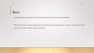 Beer
• Fundamentally beer is the product of the alcoholic fermentation by yeast of extracts of malted barley.
• Whilst malt and yeast contribute substantially to the character of beers, the quality of beer is at least as much a function of the
water and, especially, of the hops used in its production
13-08-2020Dr.SS
 