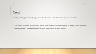 Cont..
• Barley starch supplies most of the sugars from which the alcohol is derived in the majority of the world’s beers.
• This starch is enclosed in the cell wall and proteins within the barley, and these wrappings are stripped away in the malting
process (essentially a limited germination of the barley grains), leaving the starch preserved.
13-08-2020Dr.SS
 