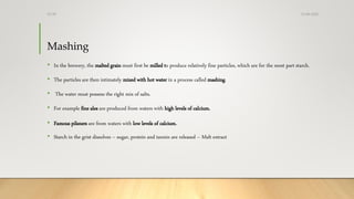 Mashing
• In the brewery, the malted grain must first be milled to produce relatively fine particles, which are for the most part starch.
• The particles are then intimately mixed with hot water in a process called mashing.
• The water must possess the right mix of salts.
• For example fine ales are produced from waters with high levels of calcium.
• Famous pilsners are from waters with low levels of calcium.
• Starch in the grist dissolves – sugar, protein and tannin are released – Malt extract
13-08-2020Dr.SS
 