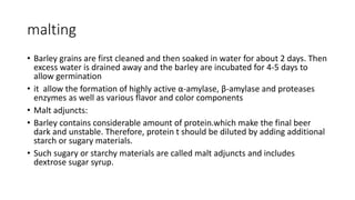 malting
• Barley grains are first cleaned and then soaked in water for about 2 days. Then
excess water is drained away and the barley are incubated for 4-5 days to
allow germination
• it allow the formation of highly active α-amylase, β-amylase and proteases
enzymes as well as various flavor and color components
• Malt adjuncts:
• Barley contains considerable amount of protein.which make the final beer
dark and unstable. Therefore, protein t should be diluted by adding additional
starch or sugary materials.
• Such sugary or starchy materials are called malt adjuncts and includes
dextrose sugar syrup.
 