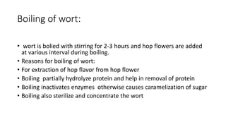 Boiling of wort:
• wort is bolied with stirring for 2-3 hours and hop flowers are added
at various interval during boiling.
• Reasons for boiling of wort:
• For extraction of hop flavor from hop flower
• Boiling partially hydrolyze protein and help in removal of protein
• Boiling inactivates enzymes otherwise causes caramelization of sugar
• Boiling also sterilize and concentrate the wort
 