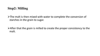 Step2: Milling
The malt is then mixed with water to complete the conversion of
starches in the grain to sugar.
After that the grain is milled to create the proper consistency to the
malt.
 