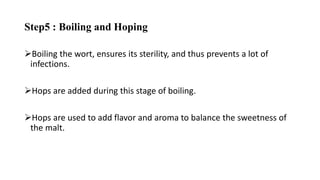 Step5 : Boiling and Hoping
Boiling the wort, ensures its sterility, and thus prevents a lot of
infections.
Hops are added during this stage of boiling.
Hops are used to add flavor and aroma to balance the sweetness of
the malt.
 