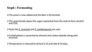 Step6 : Fermenting
The yeast is now added and the Beer is fermented.
The yeast breaks down the sugars extracted from the malt to form alcohol
and CO2.
Yeast like S. cerevisia and S. carlsbergensis are uses
Carbohydrate is converted to ethanol and carbon dioxide along with
enzymes
Temperature is reduced to almost 6-15 and take 8-14 days
 