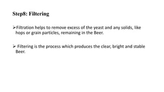 Step8: Filtering
Filtration helps to remove excess of the yeast and any solids, like
hops or grain particles, remaining in the Beer.
 Filtering is the process which produces the clear, bright and stable
Beer.
 