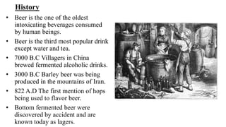 History
• Beer is the one of the oldest
intoxicating beverages consumed
by human beings.
• Beer is the third most popular drink
except water and tea.
• 7000 B.C Villagers in China
brewed fermented alcoholic drinks.
• 3000 B.C Barley beer was being
produced in the mountains of Iran.
• 822 A.D The first mention of hops
being used to flavor beer.
• Bottom fermented beer were
discovered by accident and are
known today as lagers.
 