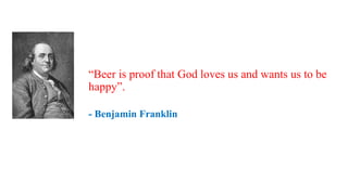 “Beer is proof that God loves us and wants us to be
happy”.
- Benjamin Franklin
 