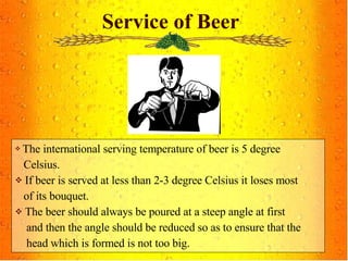Service of Beer The international serving temperature of beer is 5 degree  Celsius. If beer is served at less than 2-3 degree Celsius it loses most  of its bouquet. The beer should always be poured at a steep angle at first  and then the angle should be reduced so as to ensure that the head which is formed is not too big. 