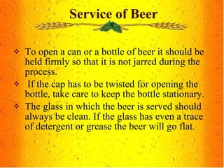 To open a can or a bottle of beer it should be held firmly so that it is not jarred during the process. If the cap has to be twisted for opening the bottle, take care to keep the bottle stationary. The glass in which the beer is served should always be clean. If the glass has even a trace of detergent or grease the beer will go flat. Service of Beer 