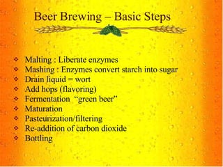 Beer Brewing – Basic Steps Malting : Liberate enzymes  Mashing : Enzymes convert starch into sugar Drain liquid = wort Add hops (flavoring) Fermentation  “green beer” Maturation Pasteurization/filtering Re-addition of carbon dioxide Bottling 