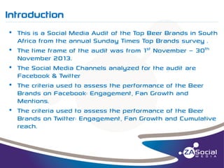 Introduction
__________________________________________________________________________________________________________________________________________________________________________________________________________________________________________________________________________________

• This is a Social Media Audit of the Top Beer Brands in South
Africa from the annual Sunday Times Top Brands survey .
• The time frame of the audit was from 1st November – 30th
November 2013.
• The Social Media Channels analyzed for the audit are
Facebook & Twitter
• The criteria used to assess the performance of the Beer
Brands on Facebook: Engagement, Fan Growth and
Mentions.
• The criteria used to assess the performance of the Beer
Brands on Twitter: Engagement, Fan Growth and Cumulative
reach.

 