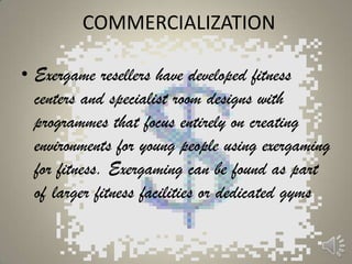 COMMERCIALIZATION

• Exergame resellers have developed fitness
  centers and specialist room designs with
  programmes that focus entirely on creating
  environments for young people using exergaming
  for fitness. Exergaming can be found as part
  of larger fitness facilities or dedicated gyms
 