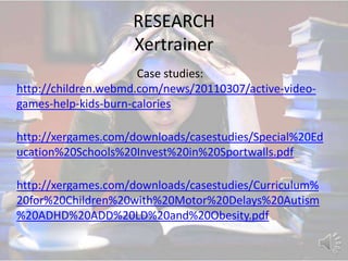 RESEARCH
                    Xertrainer
                      Case studies:
http://children.webmd.com/news/20110307/active-video-
games-help-kids-burn-calories

http://xergames.com/downloads/casestudies/Special%20Ed
ucation%20Schools%20Invest%20in%20Sportwalls.pdf

http://xergames.com/downloads/casestudies/Curriculum%
20for%20Children%20with%20Motor%20Delays%20Autism
%20ADHD%20ADD%20LD%20and%20Obesity.pdf
 