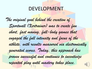 DEVELOPMENT
The original goal behind the creation of
 Sportwall (Xertrainer) was to create fun
 short, fast moving, full-body games that
 engaged the full intensity and focus of the
 athlete, with results measured via electronically
 generated scores. Today, this approach has
 proven successful and continues to incentivize
 repeated play until mastery takes place.
 