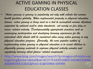 ACTIVE GAMING IN PHYSICAL
                 EDUCATION CLASSES
• ―Active gaming is gaining in popularity not only with schools but various
  health facilities globally. When implemented properly in physical education
  classes, active gaming is being used as a tool to accomplish various objectives
  supported by national and/or state standards, not merely as free play or
  recess-related activity. Developmentally appropriate practices such as
  maximizing participation and developing learning experiences for the
  individual child should still be considered when using active gaming in any
  physical education program. Currently, the more popular method of
  implementing active gaming in physical education is to assist children in
  physically gaining moderate to vigorous physical activity minutes and
  cognitively learning about fitness-related components‖.
• http://www.bing.com/images/search?q=images+of+kids++ex
  ergaming&view=detail&id=4CCF7F2A3D14BDC1654B2345AB
  A6E84FD5E1CB2C&first=31&FORM=IDFRIR
 