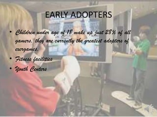 EARLY ADOPTERS
• Children under age of 18 make up just 28% of all
  gamers, they are currently the greatest adopters of
  exergames.
• Fitness facilities
• Youth Centers
 