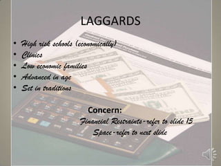 LAGGARDS
•   High risk schools (economically)
•   Clinics
•   Low economic families
•   Advanced in age
•   Set in traditions

                         Concern:
                       Financial Restraints-refer to slide 15
                           Space-refer to next slide
 