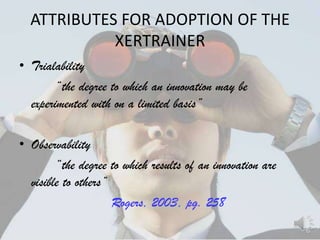 ATTRIBUTES FOR ADOPTION OF THE
            XERTRAINER
• Trialability
        ―the degree to which an innovation may be
  experimented with on a limited basis‖

• Observability
        ―the degree to which results of an innovation are
  visible to others‖
                     Rogers, 2003, pg. 258
 