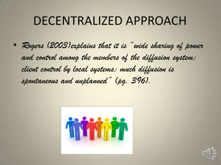 DECENTRALIZED APPROACH
• Rogers (2003)explains that it is ―wide sharing of power
  and control among the members of the diffusion system;
  client control by local systems; much diffusion is
  spontaneous and unplanned‖ (pg. 396).
 