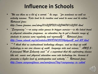 Influence in Schools
• ―We use them as a bit of a carrot,‖ he says, ―for academic as well as
  activity reasons. Kids tend to be creative and want to move and be active.‖
  Retrieved from:
  http://www.foxnews.com/story/0%2C2933%2C144761%2C00.html
• ―Exergaming‖—or using video games to trigger exercise—is the latest trend
  in physical education programs, as educators try to get a broader range of
  students to exercise more regularly and rigorouslY‖. Retrieved from:
  http://www.edweek.org/dd/articles/2008/04/30/04physed2_web.h01.html
• ―“I think that as instructional technology changes, and we keep up with
  technology in our core classes of math, language arts and science,” AMS 5-
  6 principal Matt Schwartz said “it’ s important that the exploratory classes
  like art, music and physical education move into technology too, because it
  promotes a higher level of participation and activity‖.” Retrieved from:
  http://www.exergamefitness.com/wordpress/?tag=exergaming-in-school
 