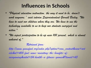 Influences in Schools
• "Physical education instruction, the way it used to be, doesn't
  work anymore,‖ said interim Superintendent Garnell Bailey. "We
  have to meet our children where they are. We have to use the
  technology available to us to keep our students energized and
  active."
• "We expect participation to be up near 100 percent, which is almost
  unheard of,"
                  Retrieved from:
  http://www.gamefwd.org/index.php?option=com_content&view=art
  icle&id=400:fwd-news-revisiting-the-benefits-of-
  exergaming&catid=54:health-a-fitness-games&Itemid=43
 