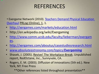 REFERENCES
• Exergame Network (2010). Teachers Demand Physical Education
Overhaul PRLog (Online), 1, 1.
• http://xergames.com/markets/education.html
• http://en.wikipedia.org/wiki/Exergaming
• http://www.comm.ucsb.edu/faculty/lieberman/exergam
  es.
• http://xergames.com/aboutus/casestudiesresearch.html
• www.absoluteastronomy.com/topics/Exergaming
• Shasek, J. (2005). Revive! The Workplace-Break. Unpublished
  report, RedOctane, Inc., Sunnyvale, CA.
• Rogers, E. M. (2003). Diffusion of innovations (5th ed.). New
  York, NY: Free Press
     **Other references listed throughout presentation**
 