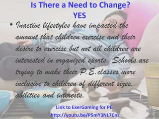 Is There a Need to Change?
                  YES
• Inactive lifestyles have impacted the
  amount that children exercise and their
  desire to exercise but not all children are
  interested in organized sports. Schools are
  trying to make their P.E.classes more
  inclusive to children of different sizes,
  abilities and interests.
               Link to ExerGaming for PE:
             http://youtu.be/P5mY3NL7Cns
 
