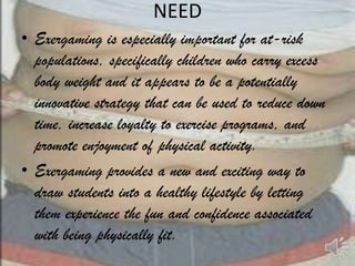 NEED
• Exergaming is especially important for at-risk
  populations, specifically children who carry excess
  body weight and it appears to be a potentially
  innovative strategy that can be used to reduce down
  time, increase loyalty to exercise programs, and
  promote enjoyment of physical activity.
• Exergaming provides a new and exciting way to
  draw students into a healthy lifestyle by letting
  them experience the fun and confidence associated
  with being physically fit.
 